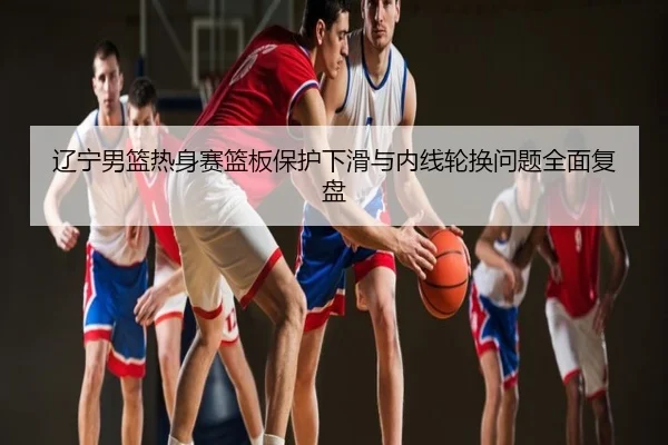 辽宁男篮热身赛篮板保护下滑与内线轮换问题全面复盘（hth）