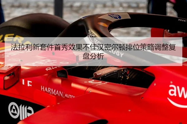 法拉利新套件首秀效果不佳汉密尔顿排位策略调整复盘分析 - hth
